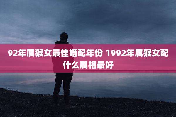 92年属猴女最佳婚配年份 1992年属猴女配什么属相最好