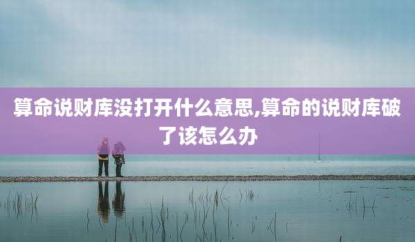 算命说财库没打开什么意思,算命的说财库破了该怎么办