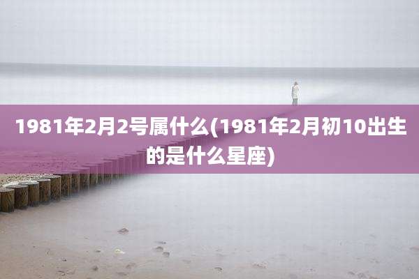 1981年2月2号属什么(1981年2月初10出生的是什么星座)