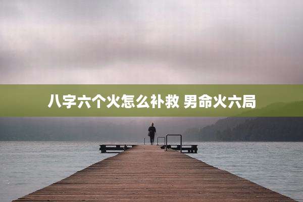 八字六个火怎么补救 男命火六局