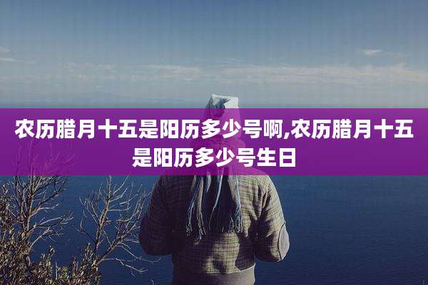 农历腊月十五是阳历多少号啊,农历腊月十五是阳历多少号生日