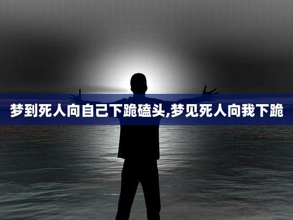 梦到死人向自己下跪磕头,梦见死人向我下跪