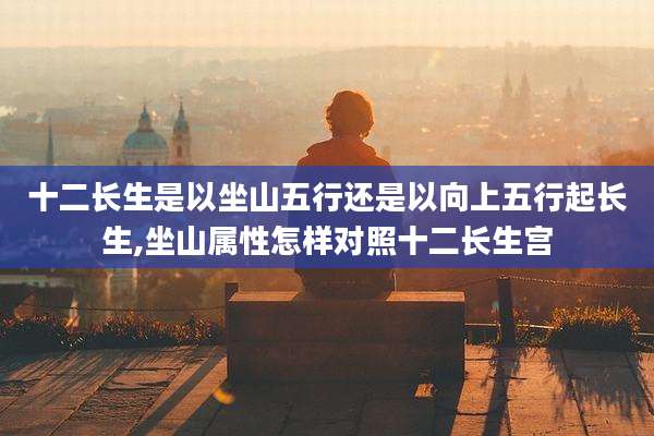 十二长生是以坐山五行还是以向上五行起长生,坐山属性怎样对照十二长生宫