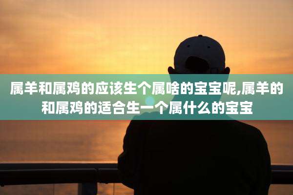 属羊和属鸡的应该生个属啥的宝宝呢,属羊的和属鸡的适合生一个属什么的宝宝