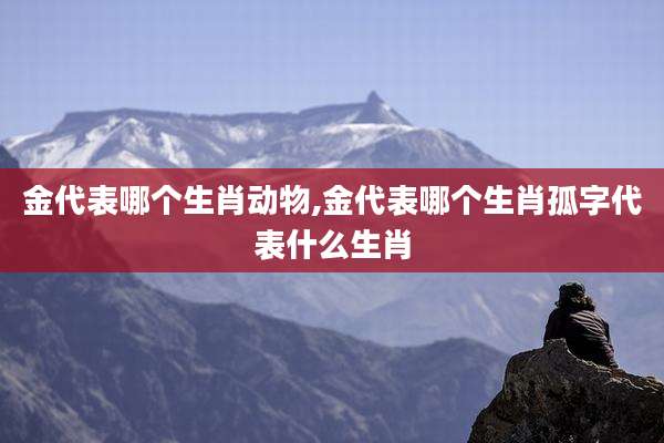 金代表哪个生肖动物,金代表哪个生肖孤字代表什么生肖