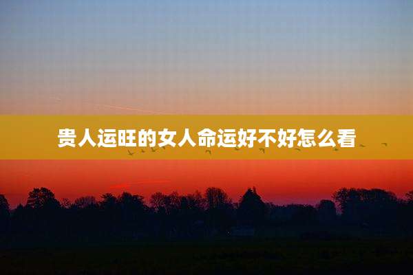 贵人运旺的女人命运好不好怎么看