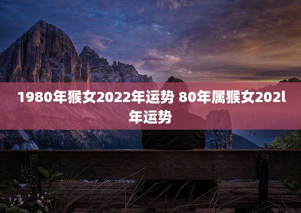 1980年猴女2022年运势 80年属猴女202l年运势