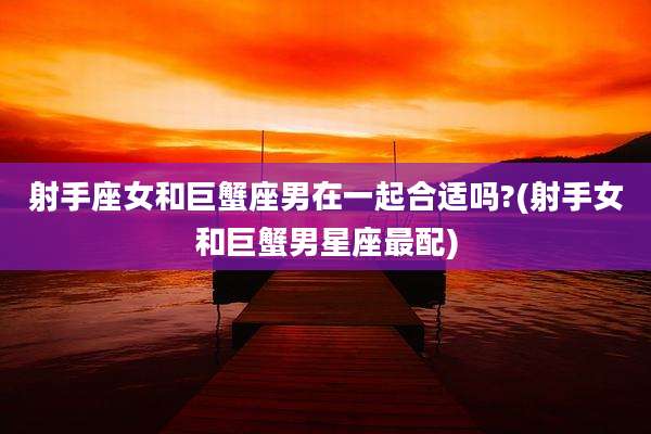 射手座女和巨蟹座男在一起合适吗?(射手女和巨蟹男星座最配)