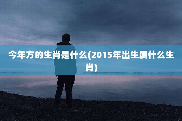 今年方的生肖是什么(2015年出生属什么生肖)