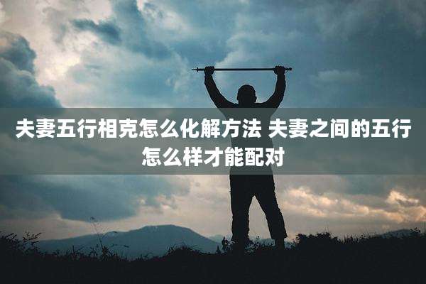 夫妻五行相克怎么化解方法 夫妻之间的五行怎么样才能配对