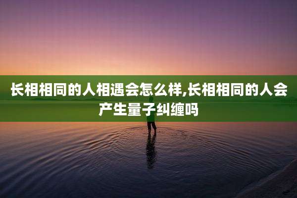 长相相同的人相遇会怎么样,长相相同的人会产生量子纠缠吗