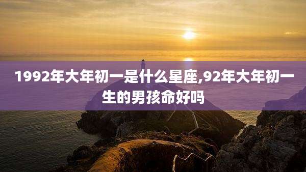 1992年大年初一是什么星座,92年大年初一生的男孩命好吗