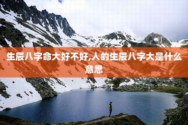 生辰八字命大好不好,人的生辰八字大是什么意思
