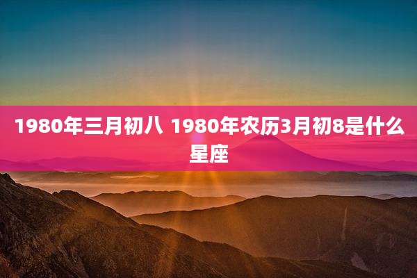 1980年三月初八 1980年农历3月初8是什么星座