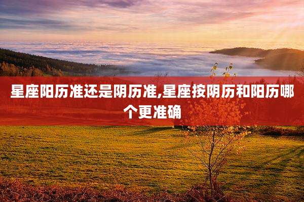 星座阳历准还是阴历准,星座按阴历和阳历哪个更准确