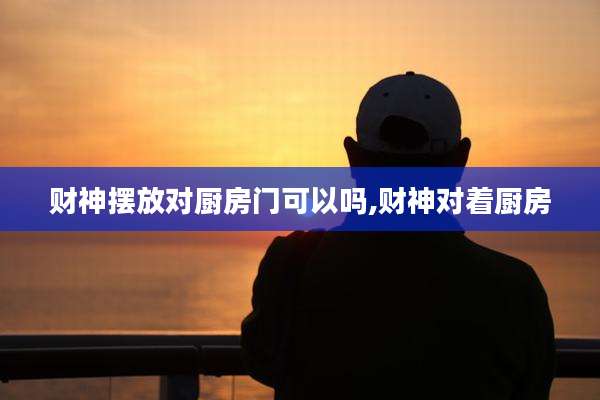 财神摆放对厨房门可以吗,财神对着厨房