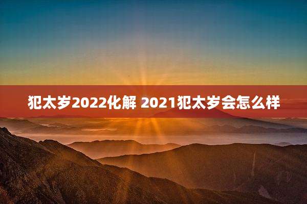 犯太岁2022化解 2021犯太岁会怎么样