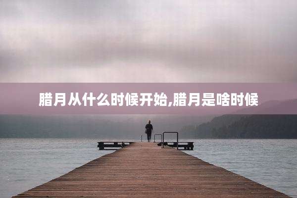 腊月从什么时候开始,腊月是啥时候