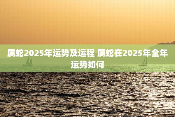 属蛇2025年运势及运程 属蛇在2025年全年运势如何