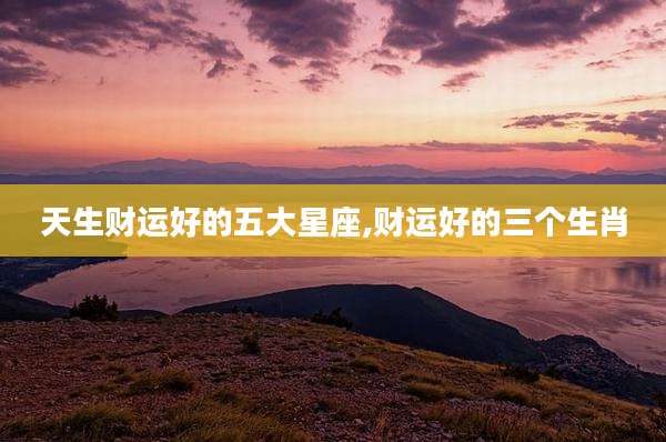 天生财运好的五大星座,财运好的三个生肖