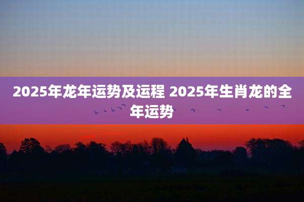 2025年龙年运势及运程 2025年生肖龙的全年运势