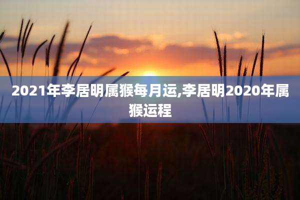 2021年李居明属猴每月运,李居明2020年属猴运程