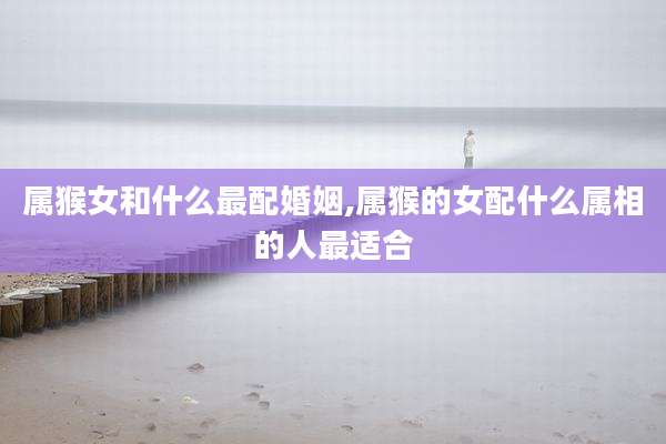 属猴女和什么最配婚姻,属猴的女配什么属相的人最适合