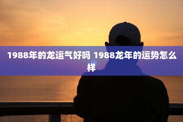 1988年的龙运气好吗 1988龙年的运势怎么样