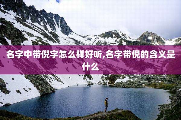 名字中带倪字怎么样好听,名字带倪的含义是什么