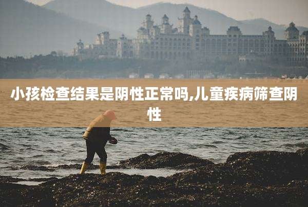 小孩检查结果是阴性正常吗,儿童疾病筛查阴性