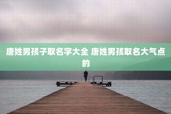 唐姓男孩子取名字大全 唐姓男孩取名大气点的