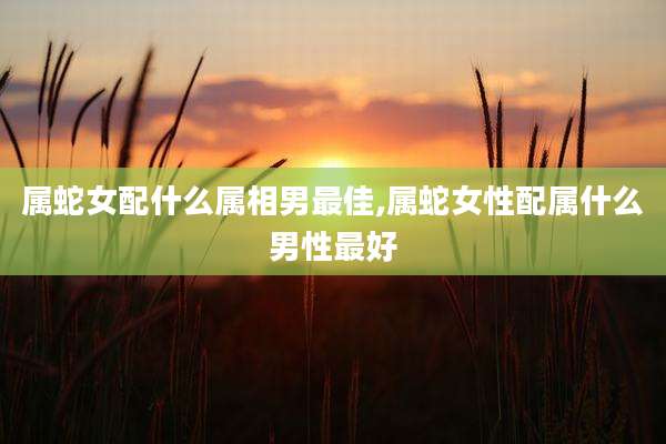 属蛇女配什么属相男最佳,属蛇女性配属什么男性最好