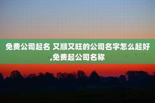免费公司起名 又顺又旺的公司名字怎么起好,免费起公司名称
