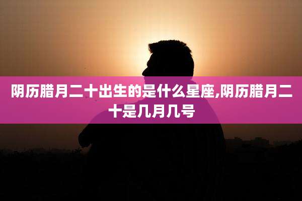 阴历腊月二十出生的是什么星座,阴历腊月二十是几月几号