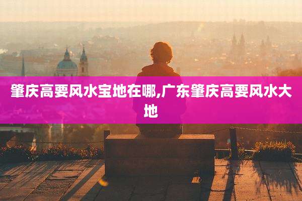 肇庆高要风水宝地在哪,广东肇庆高要风水大地