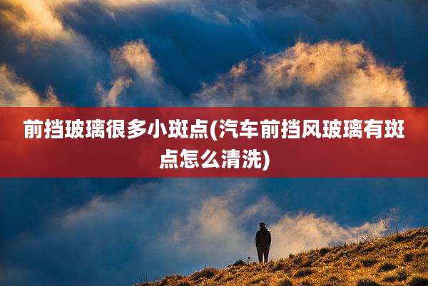 前挡玻璃很多小斑点(汽车前挡风玻璃有斑点怎么清洗)