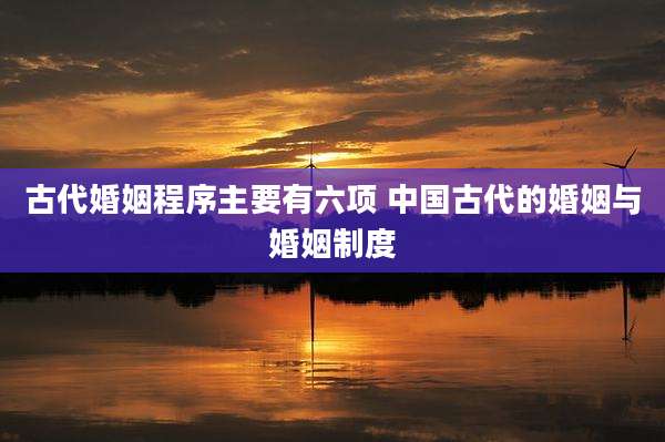 古代婚姻程序主要有六项 中国古代的婚姻与婚姻制度