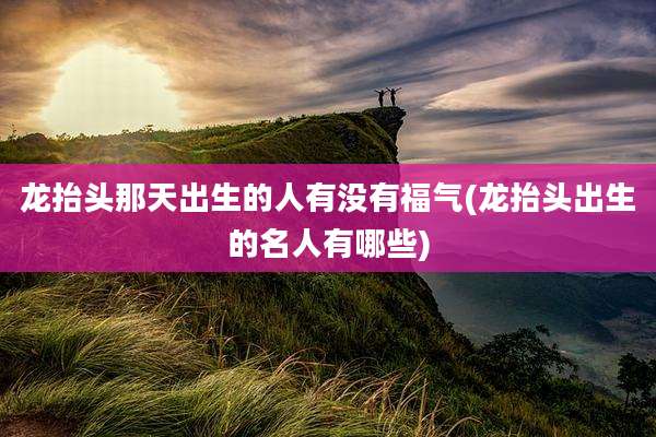 龙抬头那天出生的人有没有福气(龙抬头出生的名人有哪些)