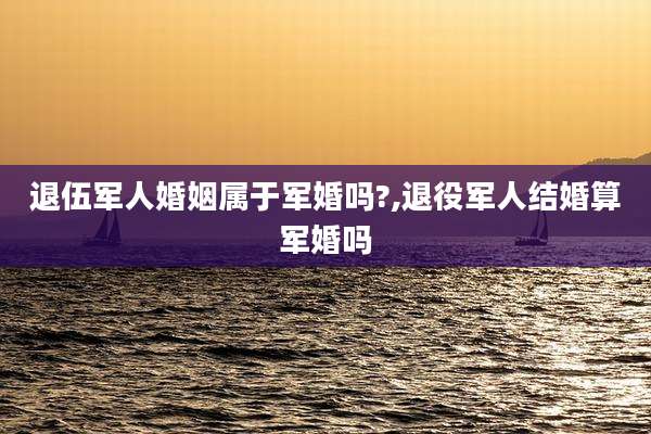 退伍军人婚姻属于军婚吗?,退役军人结婚算军婚吗