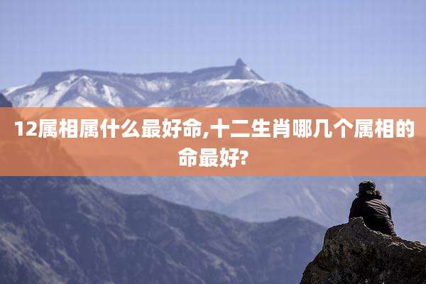 12属相属什么最好命,十二生肖哪几个属相的命最好?