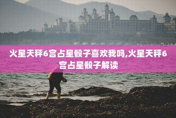 火星天秤6宫占星骰子喜欢我吗,火星天秤6宫占星骰子解读