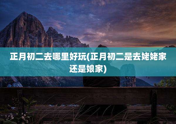 正月初二去哪里好玩(正月初二是去姥姥家还是娘家)