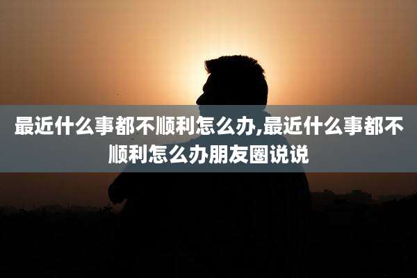 最近什么事都不顺利怎么办,最近什么事都不顺利怎么办朋友圈说说