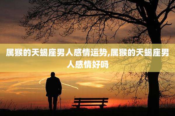属猴的天蝎座男人感情运势,属猴的天蝎座男人感情好吗