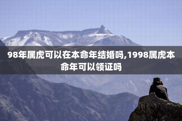 98年属虎可以在本命年结婚吗,1998属虎本命年可以领证吗