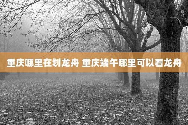 重庆哪里在划龙舟 重庆端午哪里可以看龙舟
