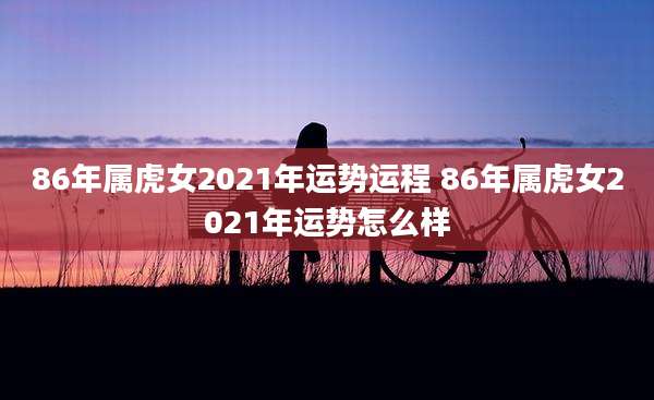 86年属虎女2021年运势运程 86年属虎女2021年运势怎么样
