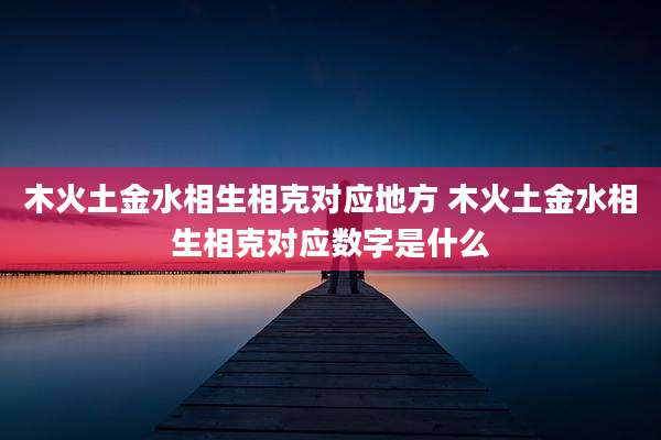 木火土金水相生相克对应地方 木火土金水相生相克对应数字是什么