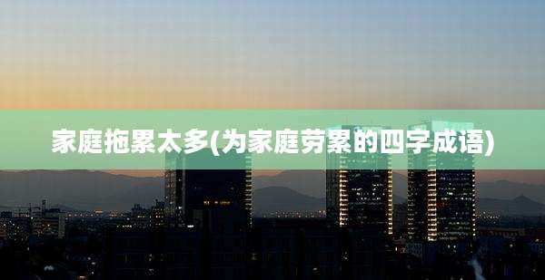 家庭拖累太多(为家庭劳累的四字成语)