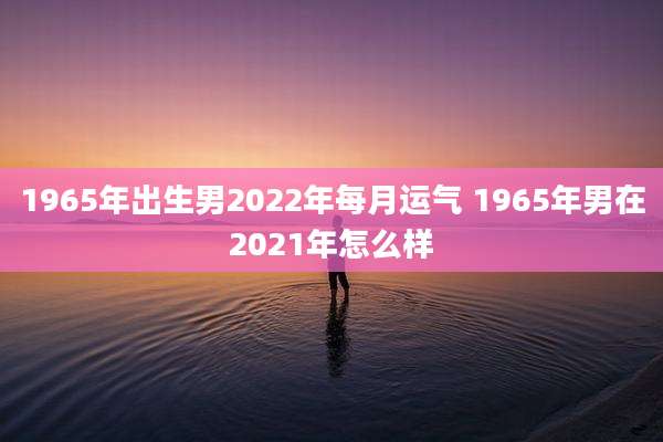 1965年出生男2022年每月运气 1965年男在2021年怎么样